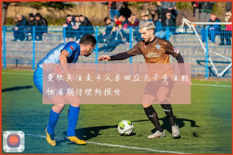 曼联关注麦卡父亲回应儿子专注利物浦期待续约报价