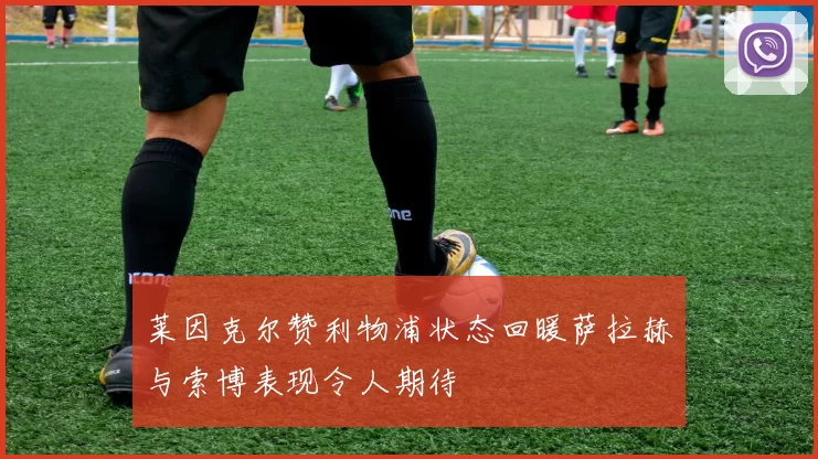 莱因克尔赞利物浦状态回暖萨拉赫与索博表现令人期待